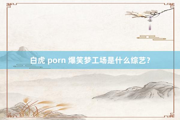 白虎 porn 爆笑梦工场是什么综艺？