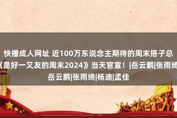 快播成人网址 近100万东说念主期待的周末搭子总结！优酷《是好一又友的周末2024》当天官宣！|岳云鹏|张雨绮|杨迪|孟佳