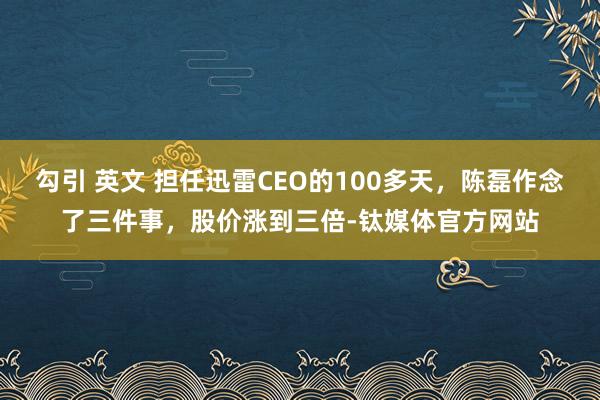 勾引 英文 担任迅雷CEO的100多天，陈磊作念了三件事，股价涨到三倍-钛媒体官方网站