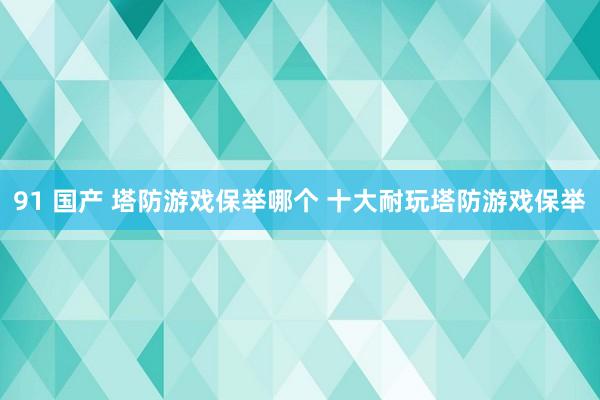 91 国产 塔防游戏保举哪个 十大耐玩塔防游戏保举