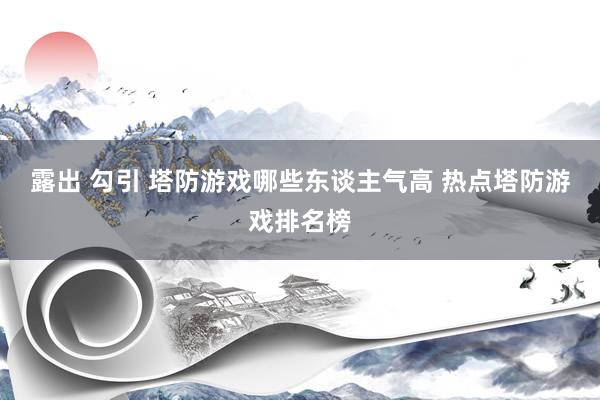 露出 勾引 塔防游戏哪些东谈主气高 热点塔防游戏排名榜