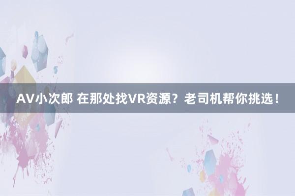 AV小次郎 在那处找VR资源？老司机帮你挑选！