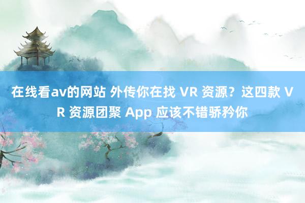 在线看av的网站 外传你在找 VR 资源？这四款 VR 资源团聚 App 应该不错骄矜你