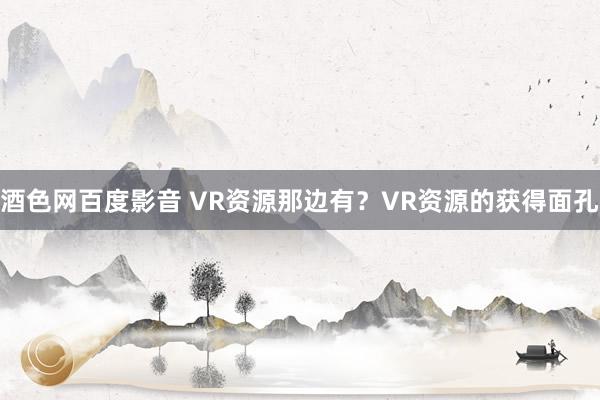 酒色网百度影音 VR资源那边有？VR资源的获得面孔