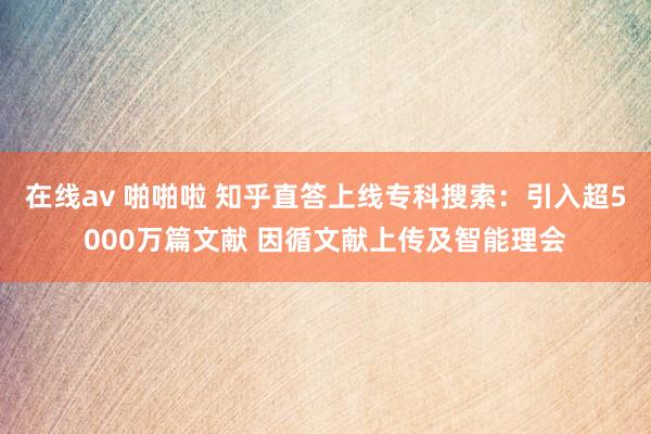 在线av 啪啪啦 知乎直答上线专科搜索：引入超5000万篇文献 因循文献上传及智能理会