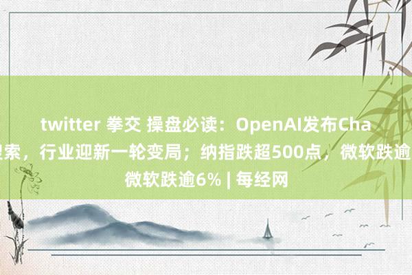 twitter 拳交 操盘必读：OpenAI发布ChatGPT收集搜索，行业迎新一轮变局；纳指跌超500点，微软跌逾6% | 每经网