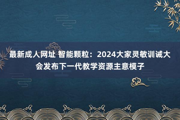 最新成人网址 智能颗粒：2024大家灵敏训诫大会发布下一代教学资源主意模子