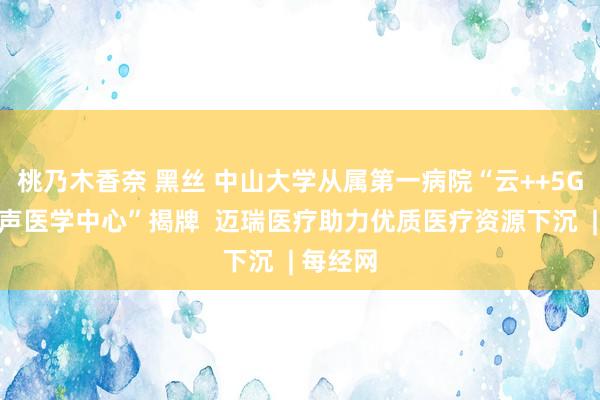 桃乃木香奈 黑丝 中山大学从属第一病院“云++5G云尔超声医学中心”揭牌  迈瑞医疗助力优质医疗资源下沉  | 每经网