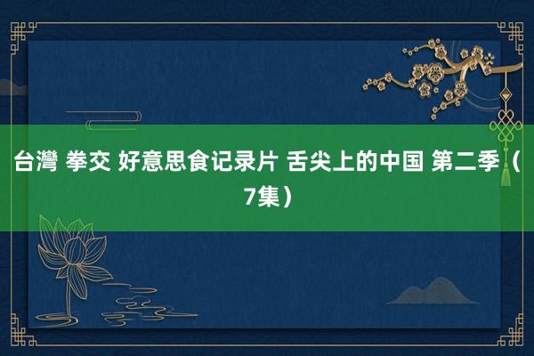 台灣 拳交 好意思食记录片 舌尖上的中国 第二季（7集）