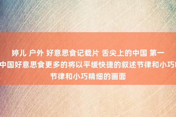 婷儿 户外 好意思食记载片 舌尖上的中国 第一季（7集）中国好意思食更多的将以平缓快捷的叙述节律和小巧精细的画面