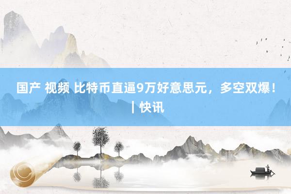 国产 视频 比特币直逼9万好意思元，多空双爆！｜快讯