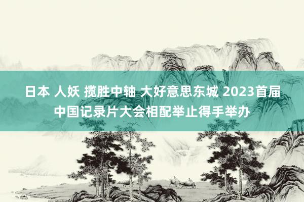 日本 人妖 揽胜中轴 大好意思东城 2023首届中国记录片大会相配举止得手举办