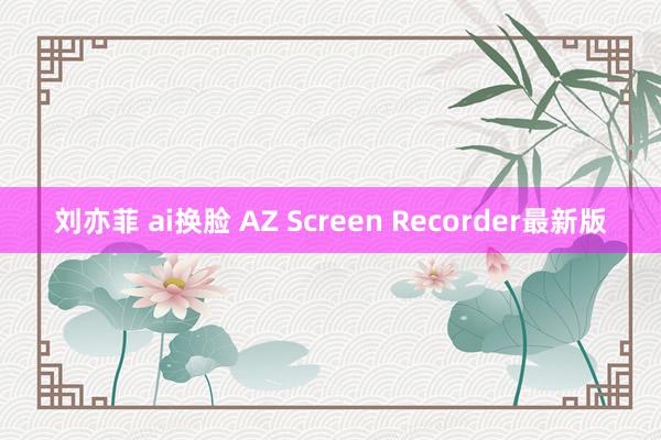 刘亦菲 ai换脸 AZ Screen Recorder最新版