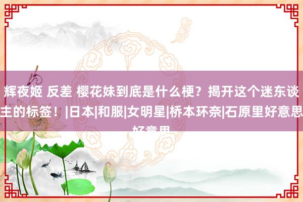 辉夜姬 反差 樱花妹到底是什么梗？揭开这个迷东谈主的标签！|日本|和服|女明星|桥本环奈|石原里好意